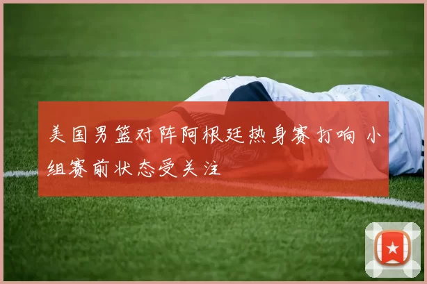 美国男篮对阵阿根廷热身赛打响 小组赛前状态受关注