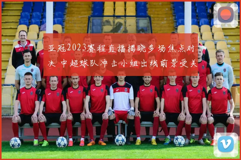 亚冠2023赛程直播揭晓多场焦点对决 中超球队冲击小组出线前景受关注