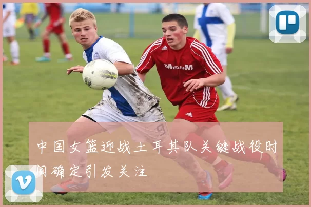 中国女篮迎战土耳其队关键战役时间确定引发关注