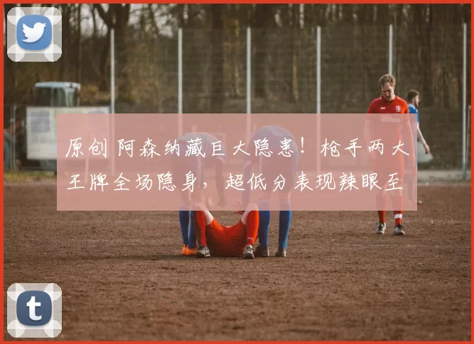 原创 阿森纳藏巨大隐患！枪手两大王牌全场隐身，超低分表现辣眼至极