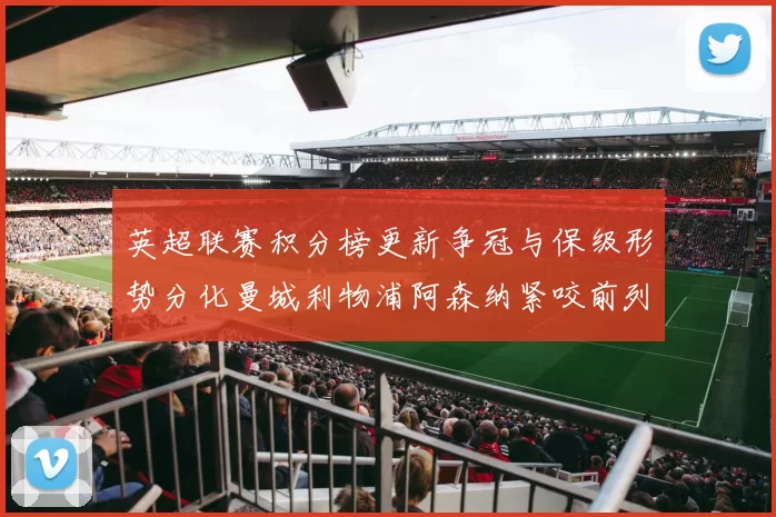 英超联赛积分榜更新争冠与保级形势分化曼城利物浦阿森纳紧咬前列
