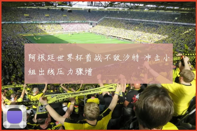 阿根廷世界杯首战不敌沙特 冲击小组出线压力骤增