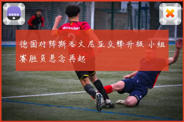 德国对阵斯洛文尼亚交锋升级 小组赛胜负悬念再起