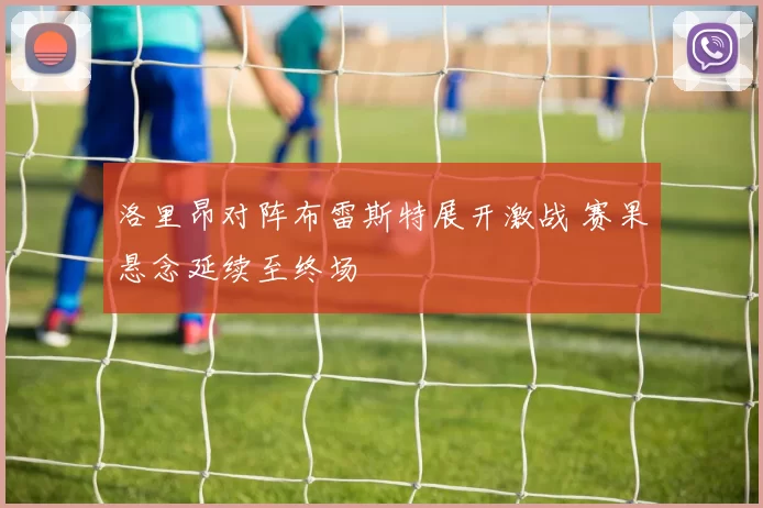 洛里昂对阵布雷斯特展开激战 赛果悬念延续至终场