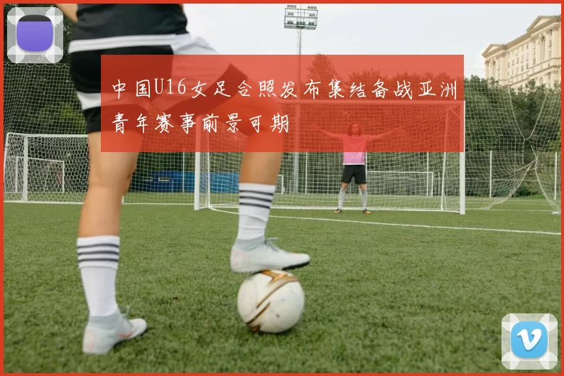 中国U16女足合照发布集结备战亚洲青年赛事前景可期