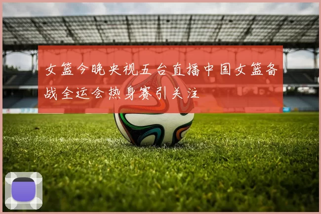 女篮今晚央视五台直播中国女篮备战全运会热身赛引关注