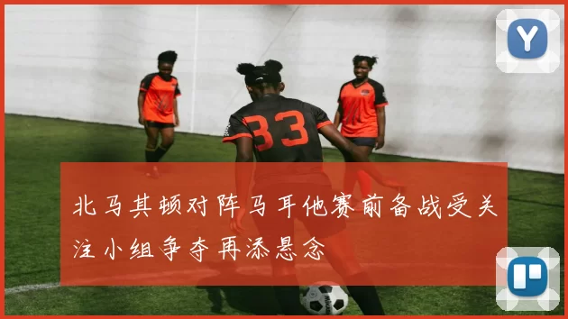 北马其顿对阵马耳他赛前备战受关注小组争夺再添悬念