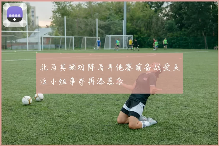 北马其顿对阵马耳他赛前备战受关注小组争夺再添悬念