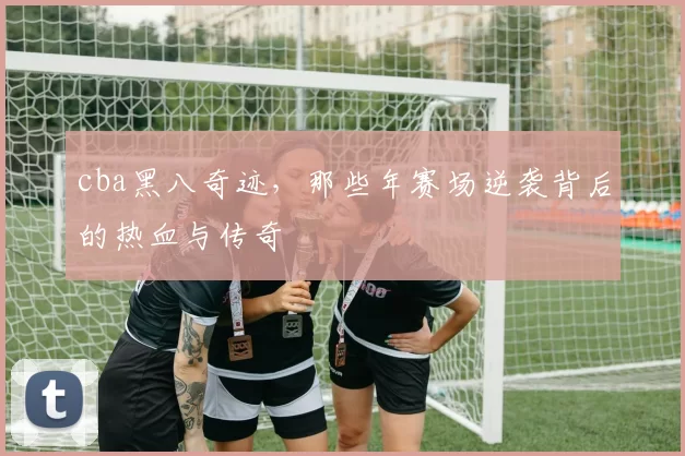 cba黑八奇迹,那些年赛场逆袭背后的热血与传奇
