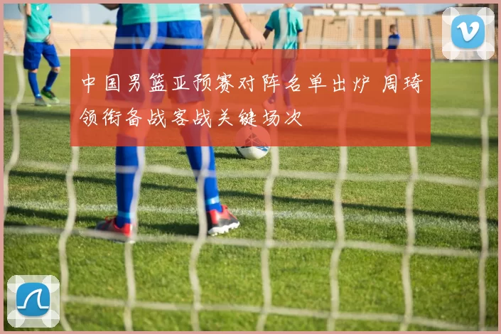 中国男篮亚预赛对阵名单出炉 周琦领衔备战客战关键场次