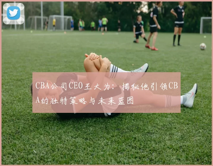 CBA公司CEO王大为:揭秘他引领CBA的独特策略与未来蓝图