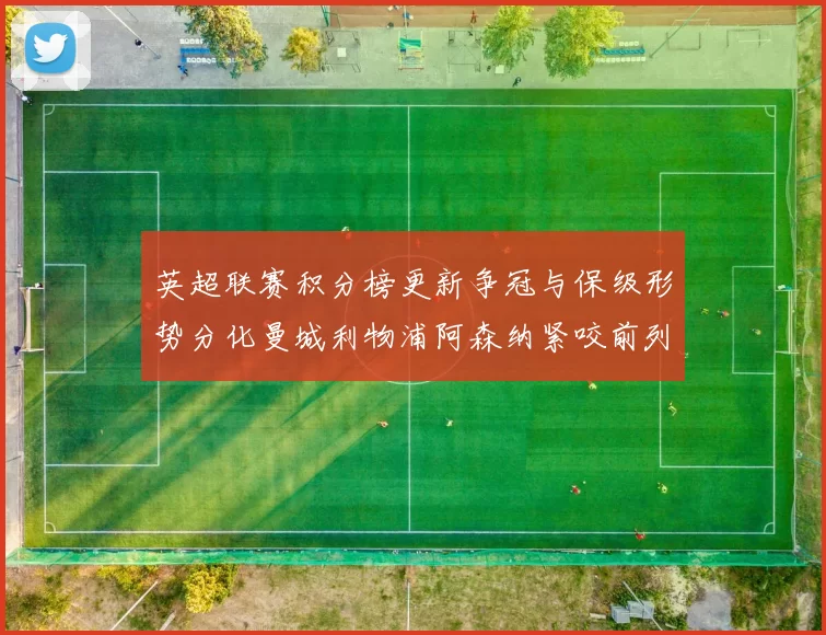 英超联赛积分榜更新争冠与保级形势分化曼城利物浦阿森纳紧咬前列