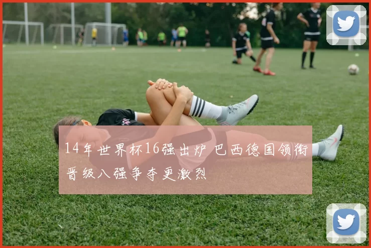 14年世界杯16强出炉 巴西德国领衔晋级八强争夺更激烈