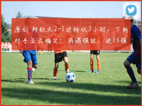 原创 郑钦文2-1逆转仅3小时，下轮对手正式确定：再遇强敌，进16强难了