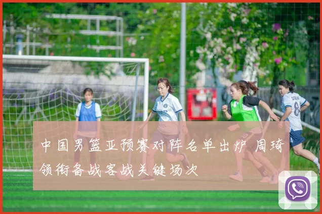 中国男篮亚预赛对阵名单出炉 周琦领衔备战客战关键场次