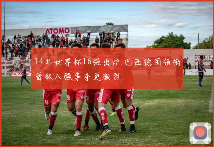 14年世界杯16强出炉 巴西德国领衔晋级八强争夺更激烈