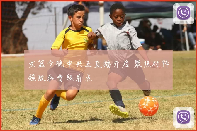 女篮今晚中央五直播开启 聚焦对阵强敌和晋级看点