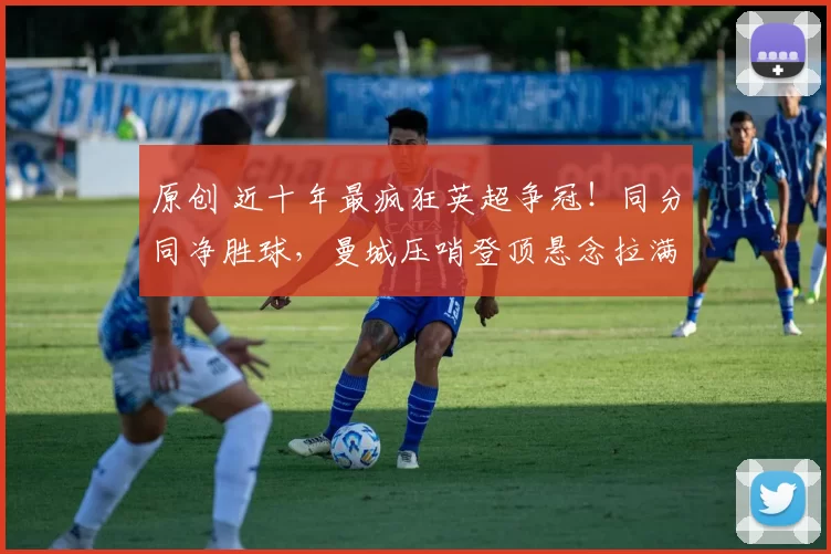 原创 近十年最疯狂英超争冠！同分同净胜球，曼城压哨登顶悬念拉满！