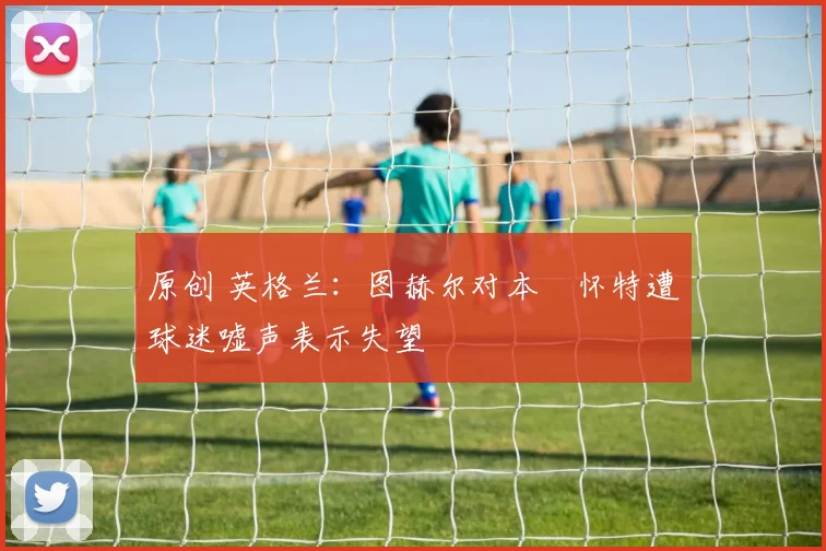 原创 英格兰:图赫尔对本・怀特遭球迷嘘声表示失望