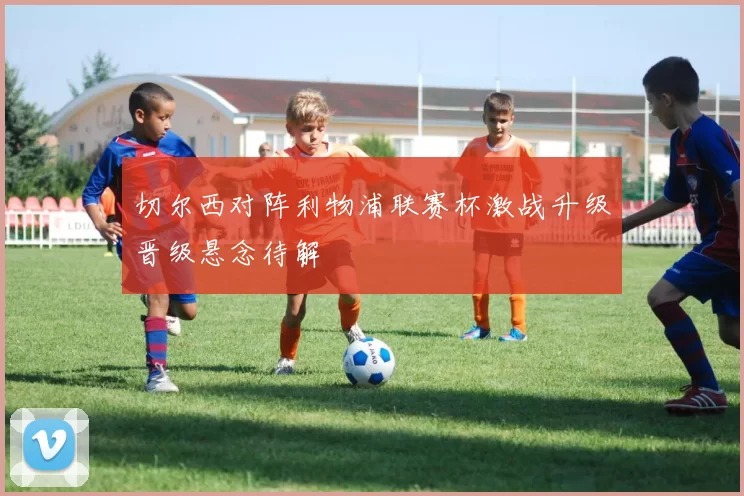 切尔西对阵利物浦联赛杯激战升级晋级悬念待解