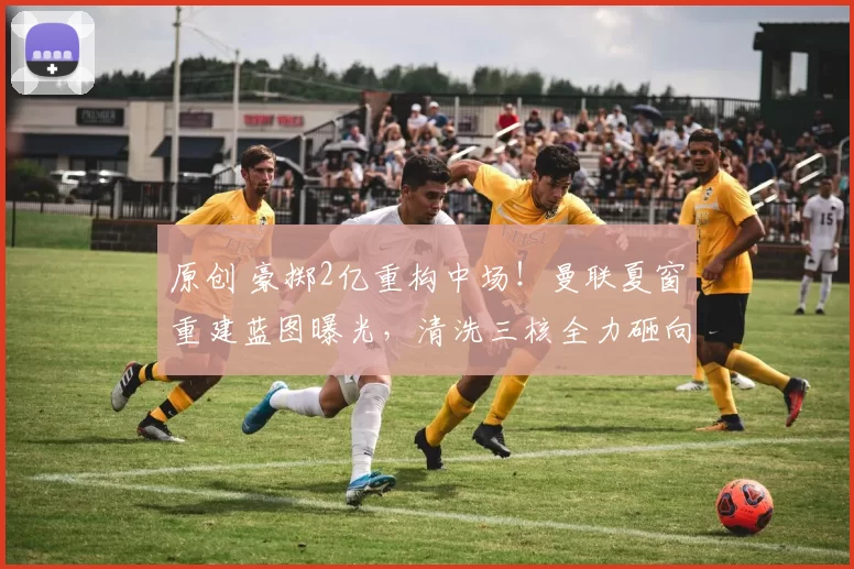 原创 豪掷2亿重构中场！曼联夏窗重建蓝图曝光，清洗三核全力砸向未来！