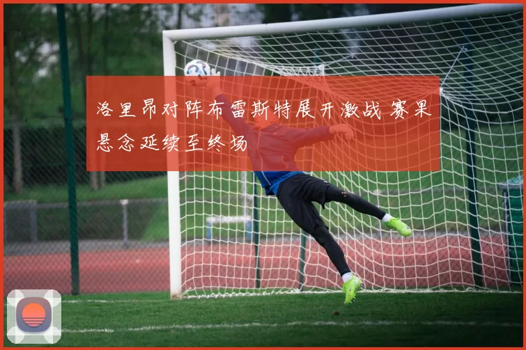 洛里昂对阵布雷斯特展开激战 赛果悬念延续至终场