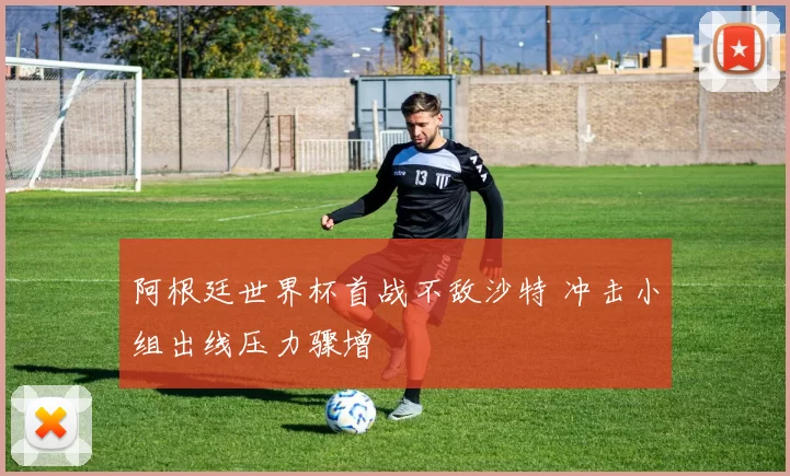 阿根廷世界杯首战不敌沙特 冲击小组出线压力骤增