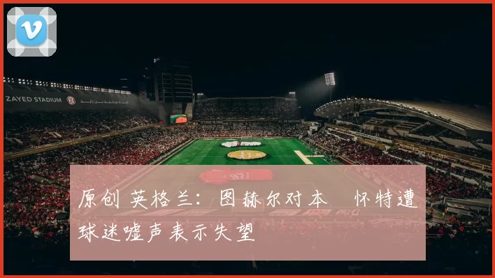 原创 英格兰：图赫尔对本・怀特遭球迷嘘声表示失望