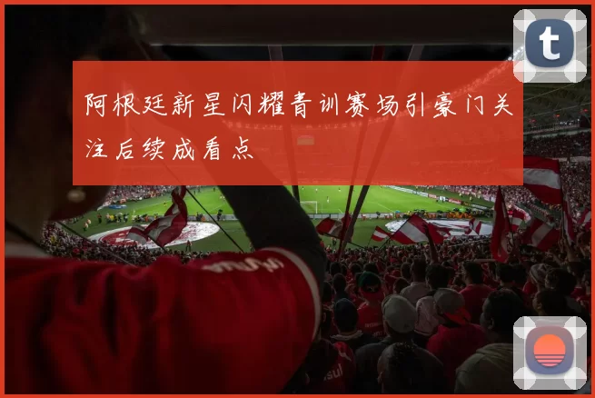 阿根廷新星闪耀青训赛场引豪门关注后续成看点