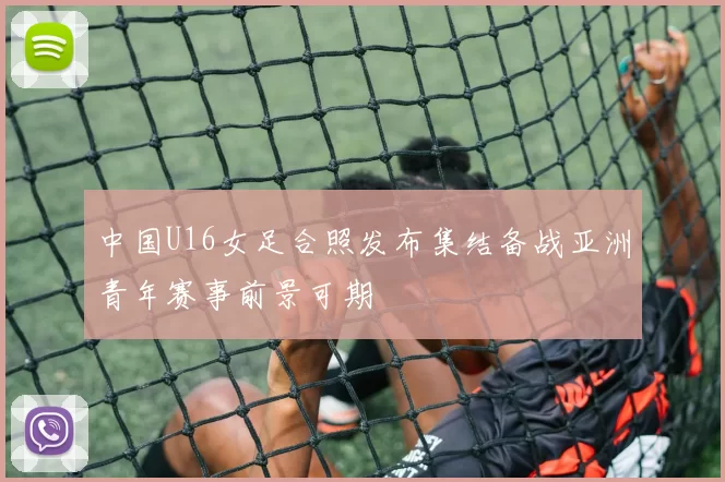 中国U16女足合照发布集结备战亚洲青年赛事前景可期