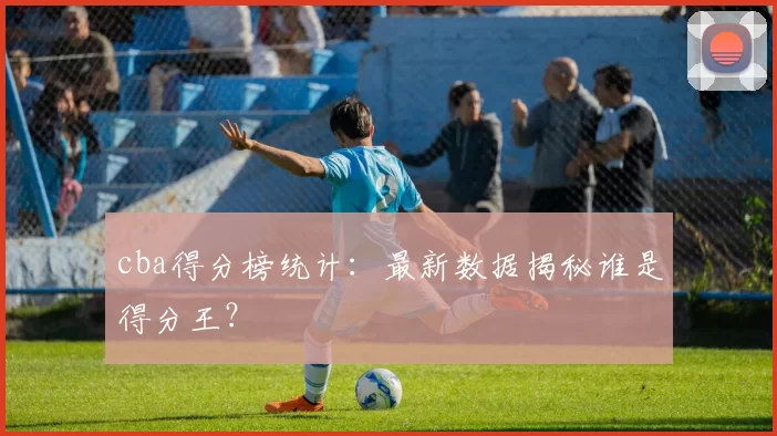 cba得分榜统计：最新数据揭秘谁是得分王？