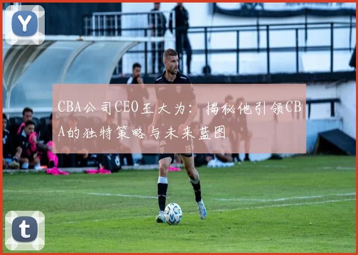 CBA公司CEO王大为:揭秘他引领CBA的独特策略与未来蓝图