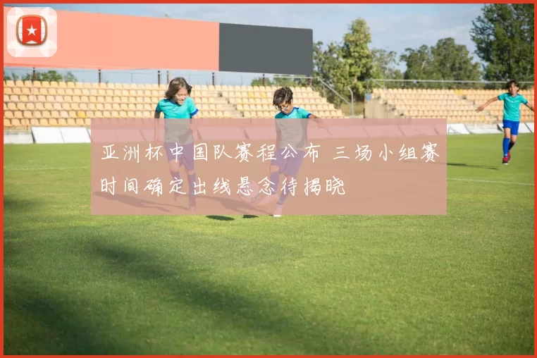 亚洲杯中国队赛程公布 三场小组赛时间确定出线悬念待揭晓