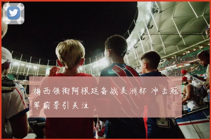 梅西领衔阿根廷备战美洲杯 冲击冠军前景引关注