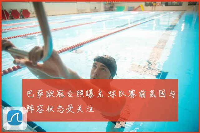 巴萨欧冠合照曝光 球队赛前氛围与阵容状态受关注