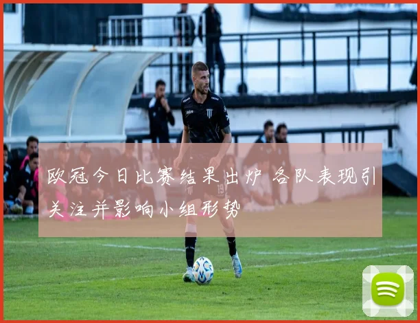 欧冠今日比赛结果出炉 各队表现引关注并影响小组形势