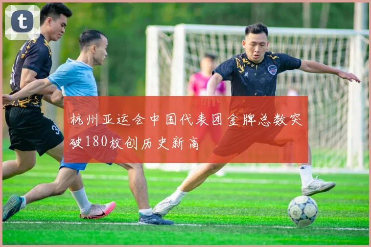 杭州亚运会中国代表团金牌总数突破180枚创历史新高